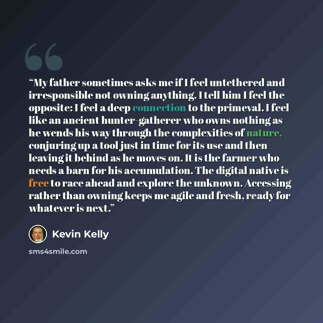 “My father sometimes asks me if I feel untethered and irresponsible not owning anything. I tell him I feel the opposite: I feel a deep connection to the primeval. I feel like an ancient hunter-gatherer who owns nothing as he wends his way through the complexities of nature, conjuring up a tool just…” quote by Kevin Kelly