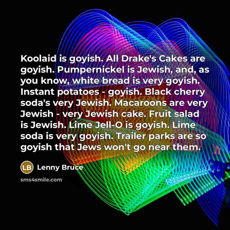 “Koolaid is goyish. All Drake's Cakes are goyish. Pumpernickel is Jewish, and, as you know, white bread is very goyish. Instant potatoes - goyish. Black cherry soda's very Jewish. Macaroons are very Jewish - very Jewish cake. Fruit salad is Jewish. Lime Jell-O is goyish. Lime soda is very goyish…” quote by Lenny Bruce