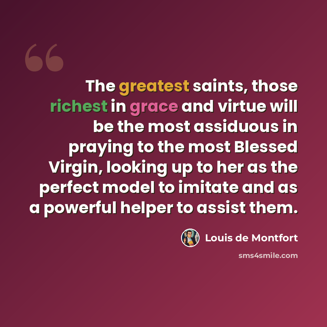 “The greatest saints, those richest in grace and virtue will be the most assiduous in praying to the most Blessed Virgin, looking up to her as the perfect model to imitate and as a powerful helper to assist them.” quote by Louis de Montfort