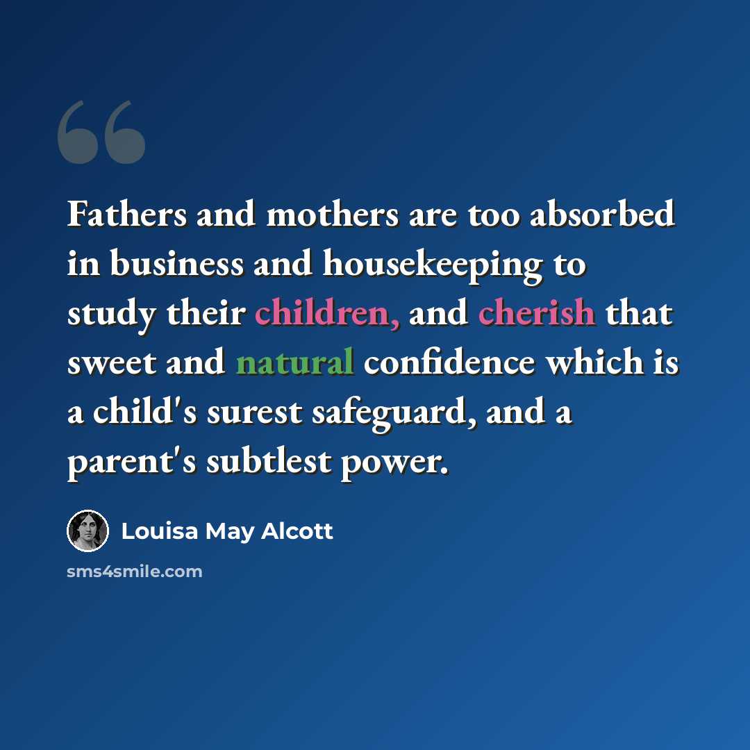 “Fathers and mothers are too absorbed in business and housekeeping to study their children, and cherish that sweet and natural confidence which is a child's surest safeguard, and a parent's subtlest power.” quote by Louisa May Alcott