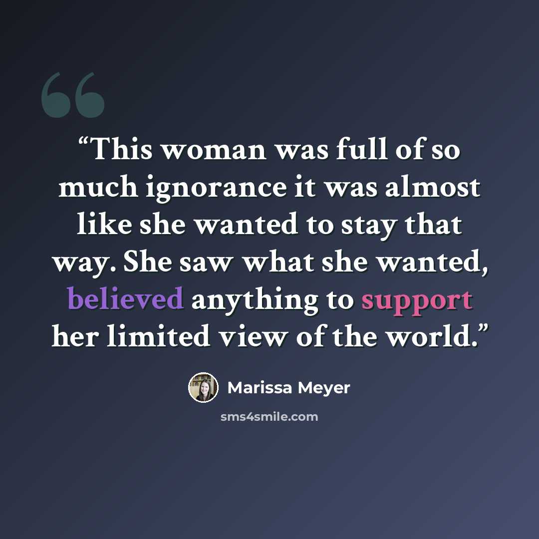 “This woman was full of so much ignorance it was almost like she wanted to stay that way. She saw what she wanted, believed anything to support her limited view of the world.” quote by Marissa Meyer
