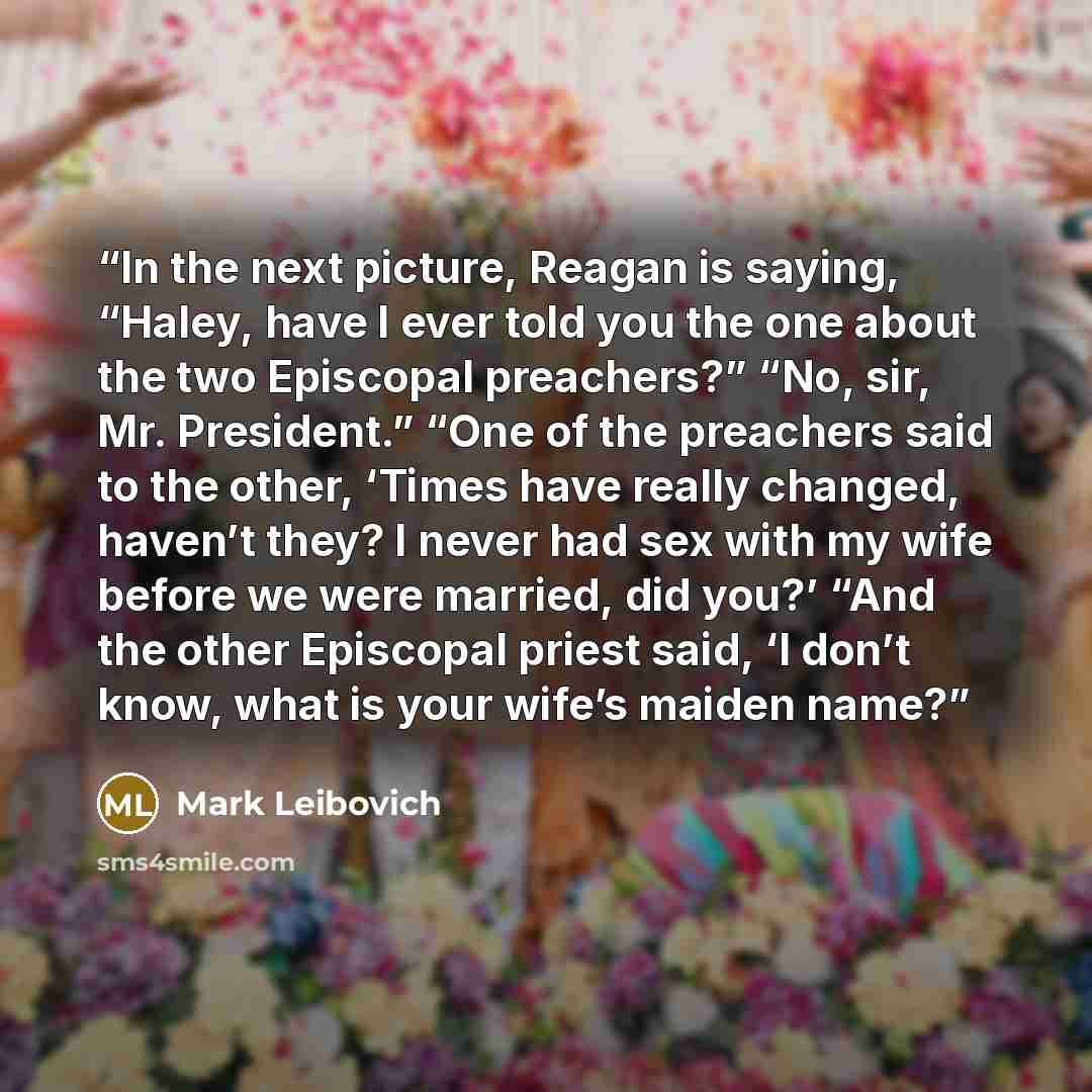 “In the next picture, Reagan is saying, “Haley, have I ever told you the one about the two Episcopal preachers?” “No, sir, Mr. President.” “One of the preachers said to the other, ‘Times have really changed, haven’t they? I never had sex with my wife before we were married, did you?’ “And the other…” quote by Mark Leibovich