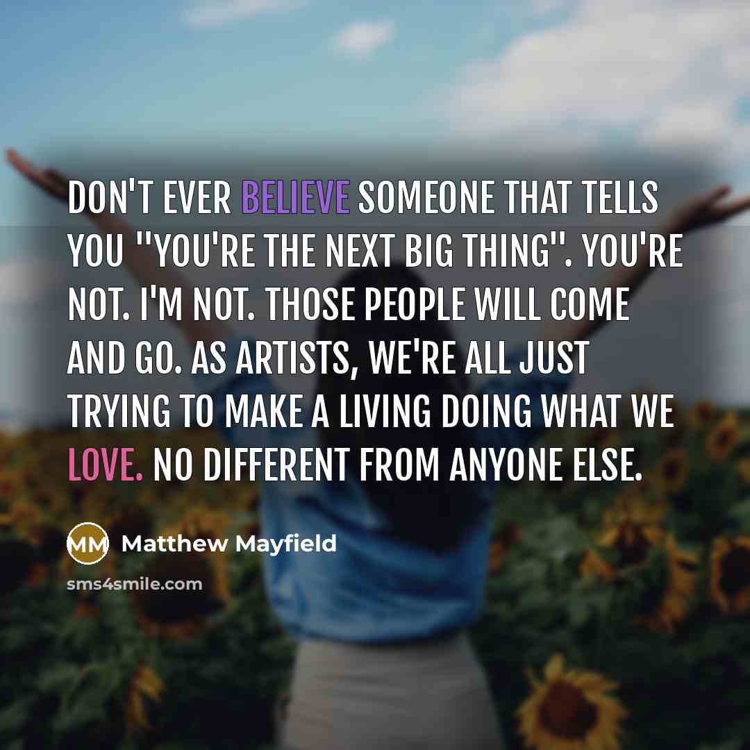 “Don't ever believe someone that tells you "you're the next big thing". You're not. I'm not. Those people will come and go. As artists, we're all just trying to make a living doing what we love. No different from anyone else.” quote by Matthew Mayfield