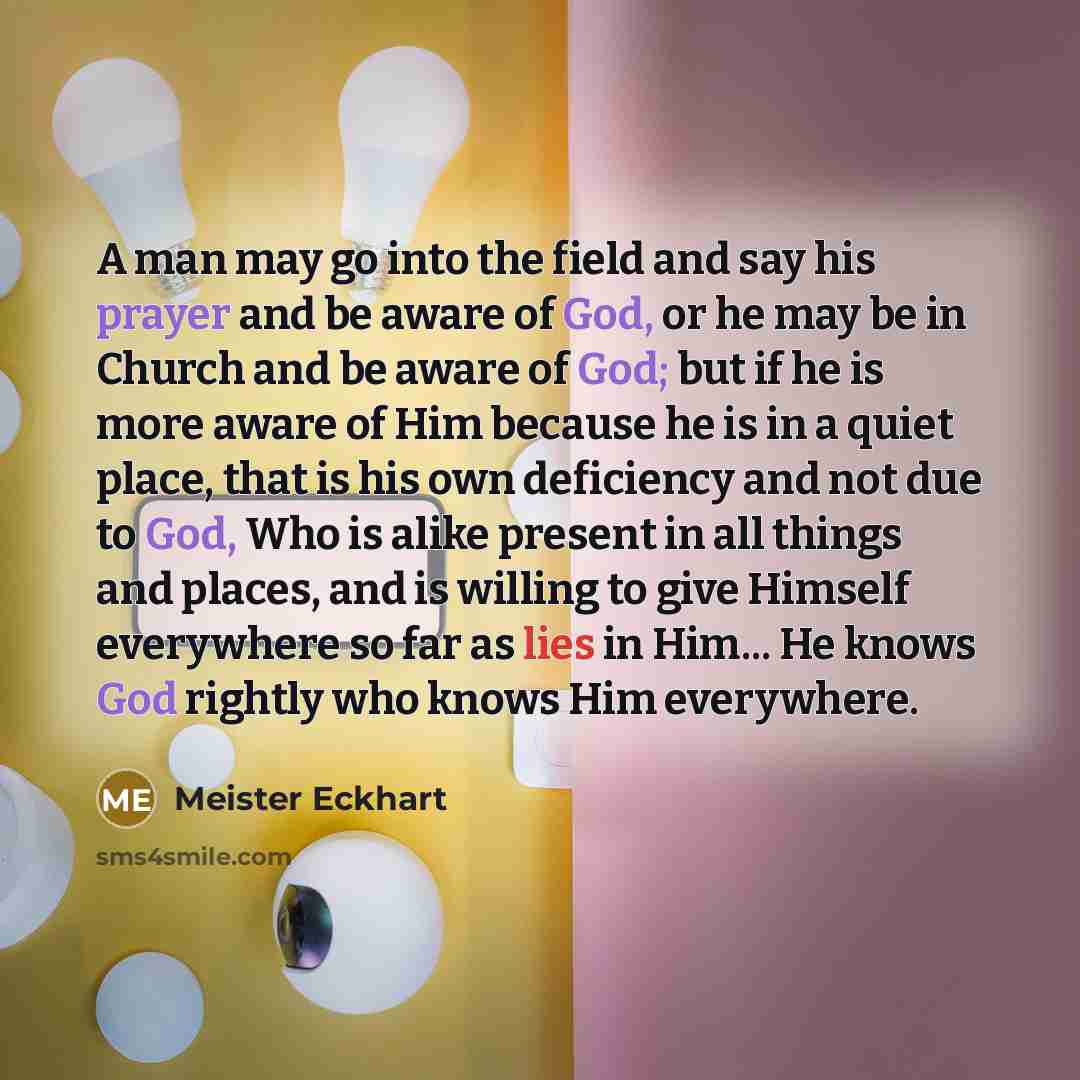 “A man may go into the field and say his prayer and be aware of God, or he may be in Church and be aware of God; but if he is more aware of Him because he is in a quiet place, that is his own deficiency and not due to God, Who is alike present in all things and places, and is willing to give…” quote by Meister Eckhart