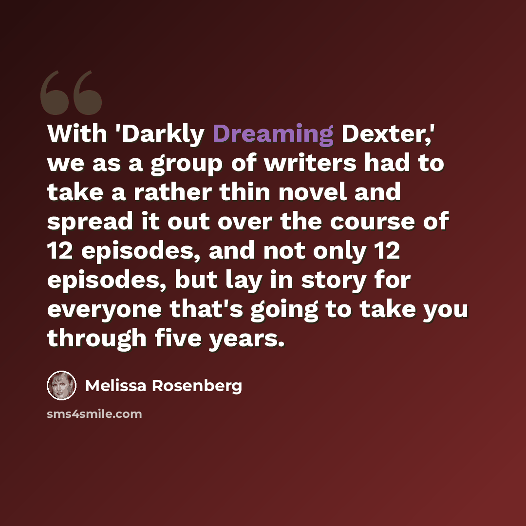 “With 'Darkly Dreaming Dexter,' we as a group of writers had to take a rather thin novel and spread it out over the course of 12 episodes, and not only 12 episodes, but lay in story for everyone that's going to take you through five years.” quote by Melissa Rosenberg