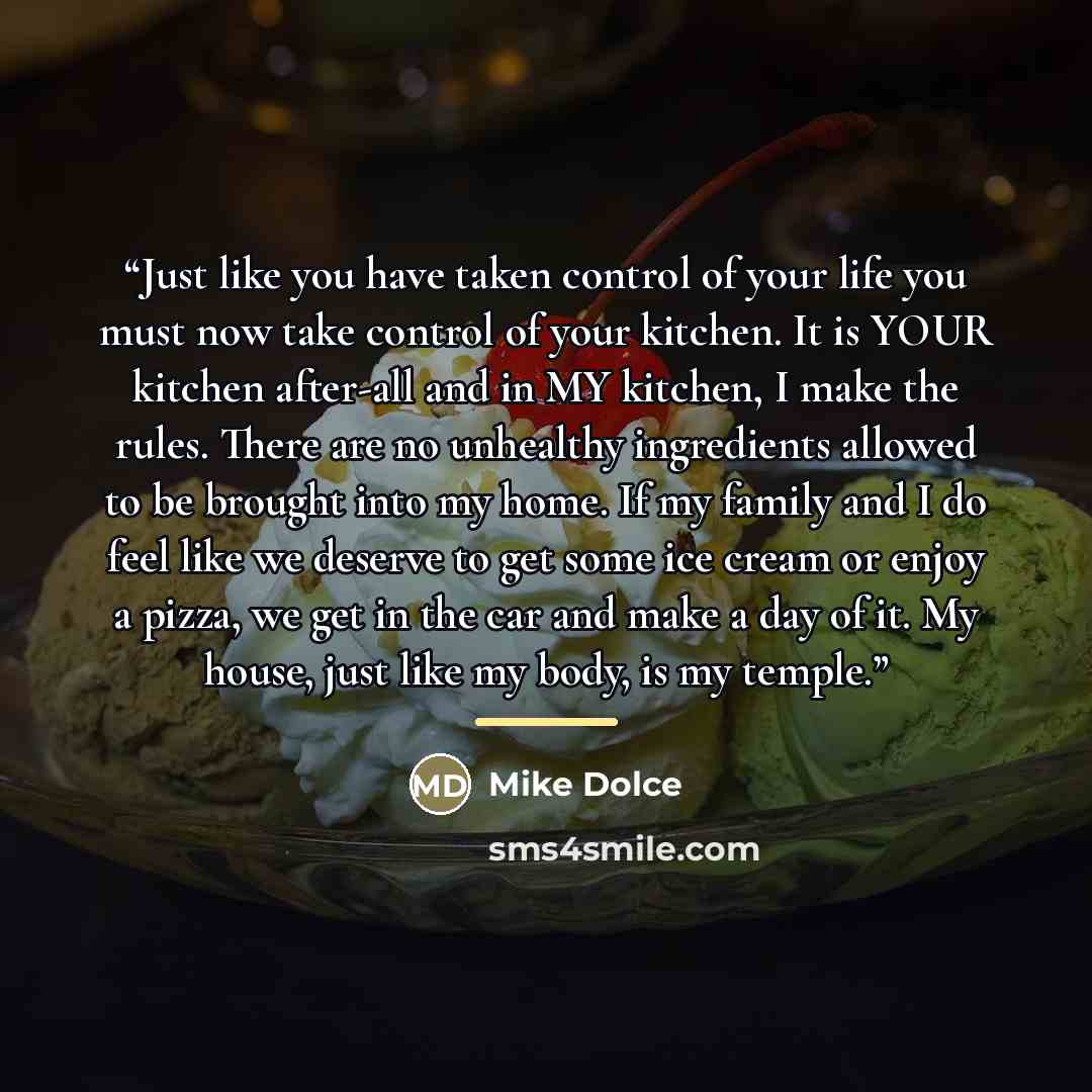 “Just like you have taken control of your life you must now take control of your kitchen. It is YOUR kitchen after-all and in MY kitchen, I make the rules. There are no unhealthy ingredients allowed to be brought into my home. If my family and I do feel like we deserve to get some ice cream or…” quote by Mike Dolce