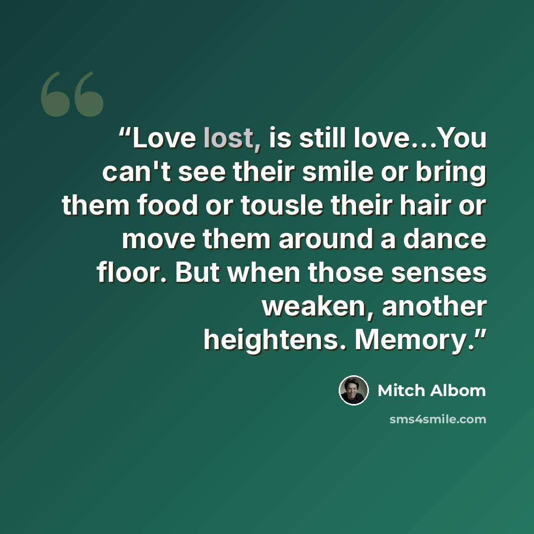 “Love lost, is still love...You can't see their smile or bring them food or tousle their hair or move them around a dance floor. But when those senses weaken, another heightens. Memory.” quote by Mitch Albom