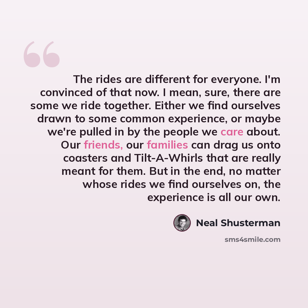 “The rides are different for everyone. I'm convinced of that now. I mean, sure, there are some we ride together. Either we find ourselves drawn to some common experience, or maybe we're pulled in by the people we care about. Our friends, our families can drag us onto coasters and Tilt-A-Whirls that…” quote by Neal Shusterman