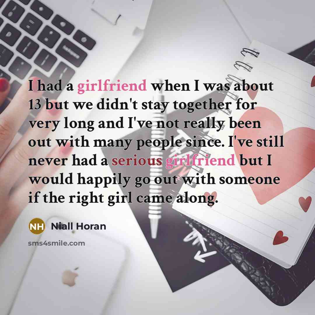 “I had a girlfriend when I was about 13 but we didn't stay together for very long and I've not really been out with many people since. I've still never had a serious girlfriend but I would happily go out with someone if the right girl came along.” quote by Niall Horan