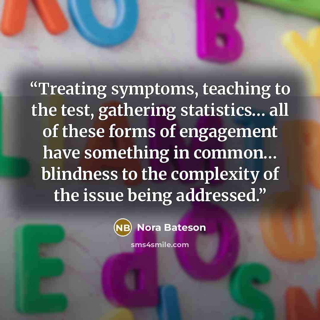 “Treating symptoms, teaching to the test, gathering statistics… all of these forms of engagement have something in common… blindness to the complexity of the issue being addressed.” quote by Nora Bateson