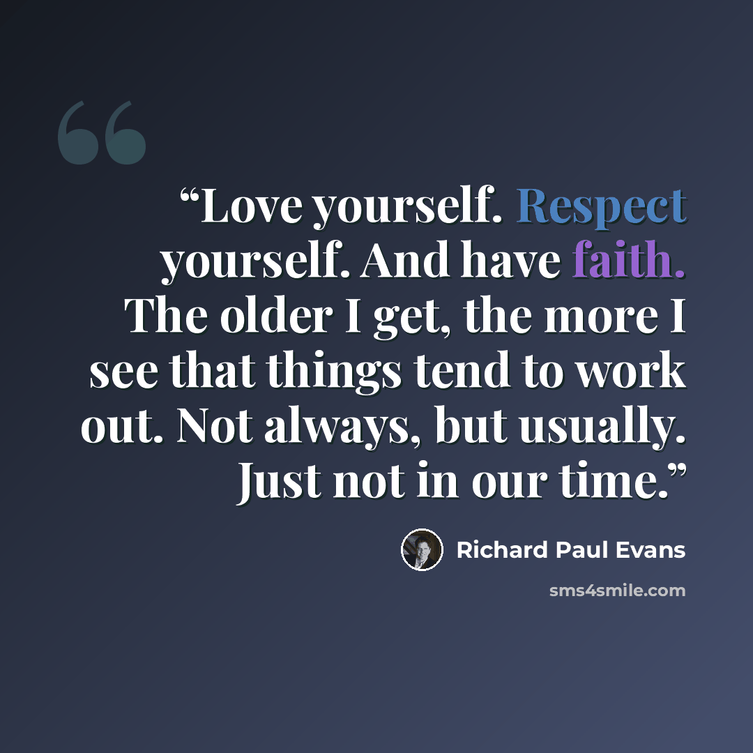 “Love yourself. Respect yourself. And have faith. The older I get, the more I see that things tend to work out. Not always, but usually. Just not in our time.” quote by Richard Paul Evans