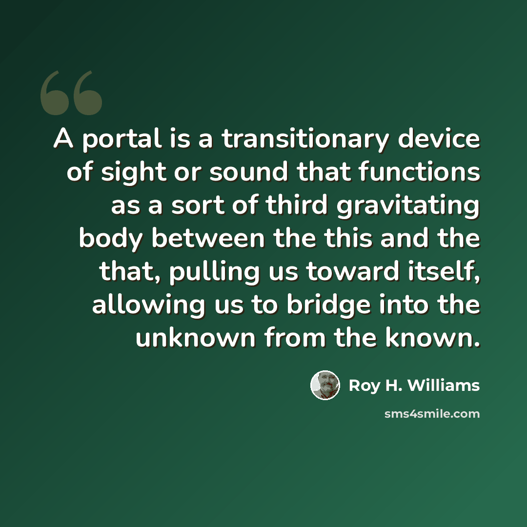 “A portal is a transitionary device of sight or sound that functions as a sort of third gravitating body between the this and the that, pulling us toward itself, allowing us to bridge into the unknown from the known.” quote by Roy H. Williams