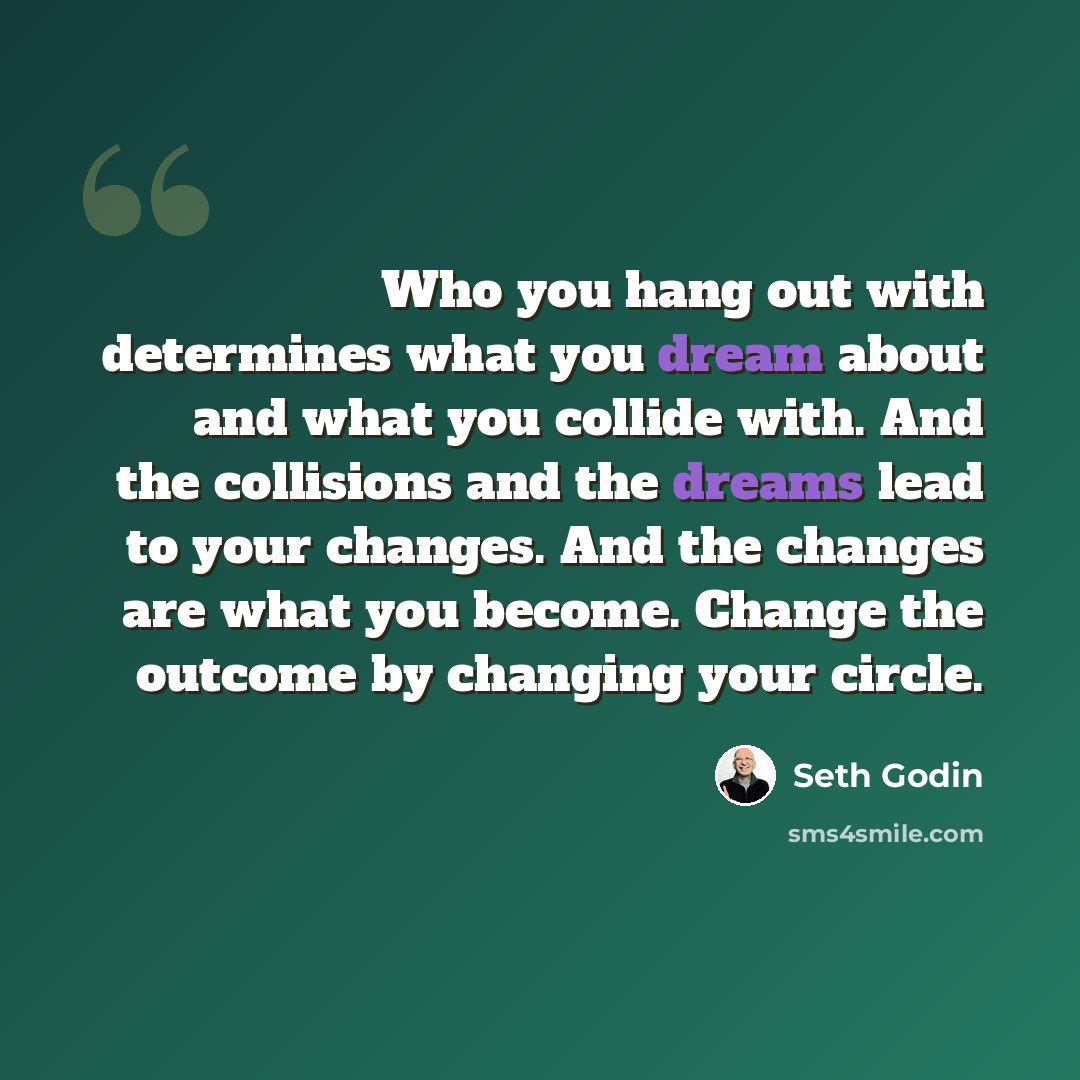 “Who you hang out with determines what you dream about and what you collide with. And the collisions and the dreams lead to your changes. And the changes are what you become. Change the outcome by changing your circle.” quote by Seth Godin