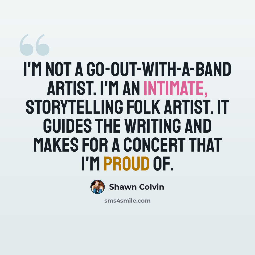 “I'm not a go-out-with-a-band artist. I'm an intimate, storytelling folk artist. It guides the writing and makes for a concert that I'm proud of.” quote by Shawn Colvin
