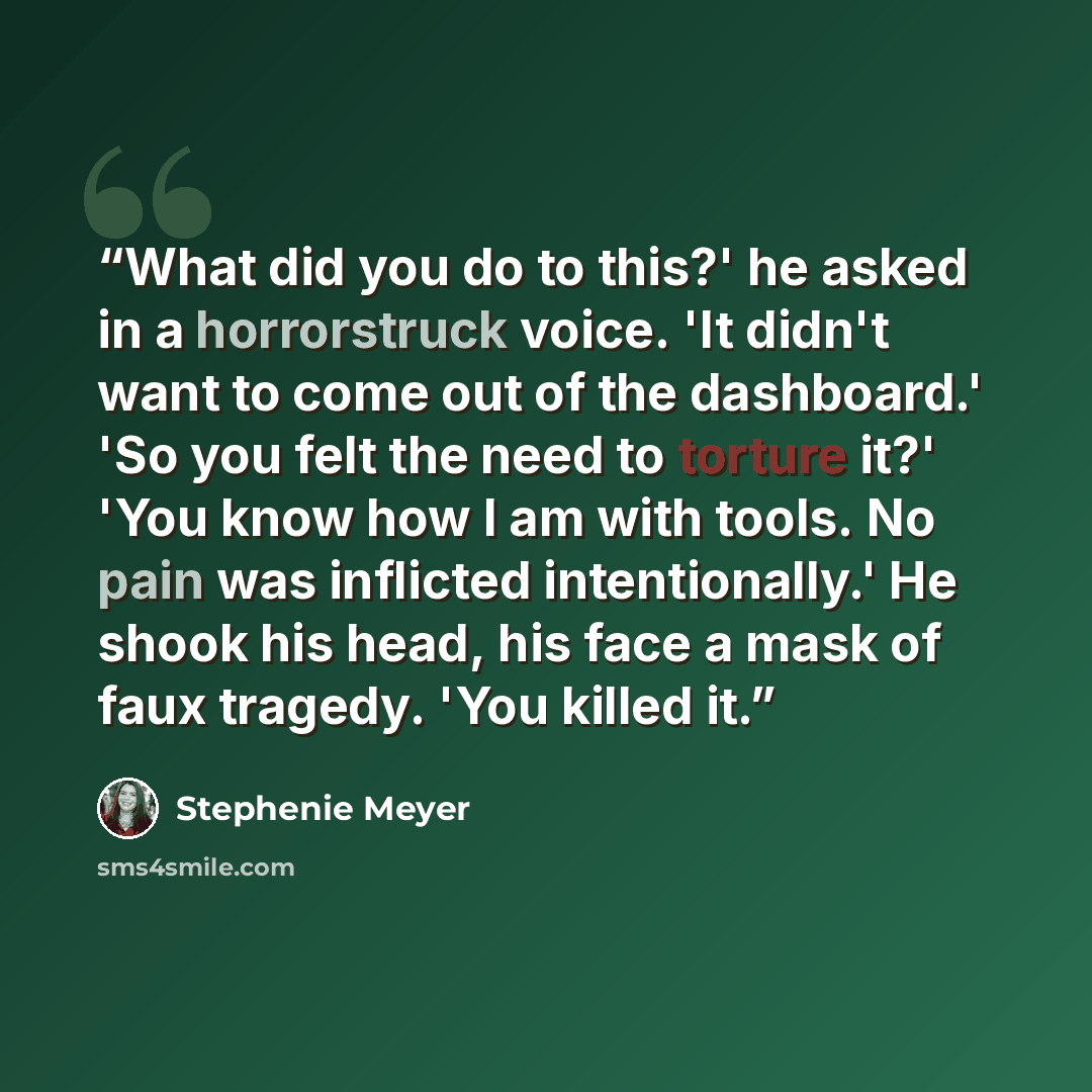 “What did you do to this?' he asked in a horrorstruck voice. 'It didn't want to come out of the dashboard.' 'So you felt the need to torture it?' 'You know how I am with tools. No pain was inflicted intentionally.' He shook his head, his face a mask of faux tragedy. 'You killed it.” quote by Stephenie Meyer