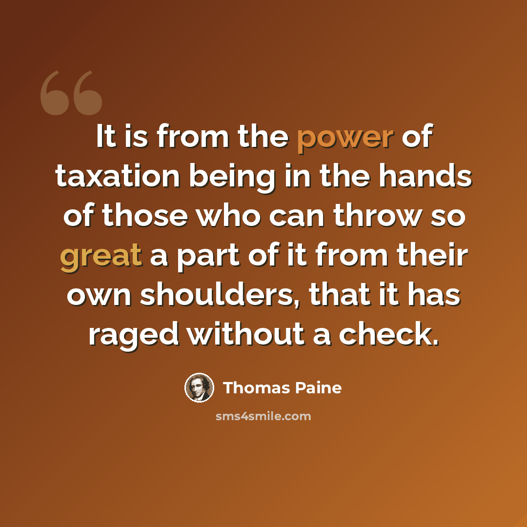 “It is from the power of taxation being in the hands of those who can throw so great a part of it from their own shoulders, that it has raged without a check.” quote by Thomas Paine