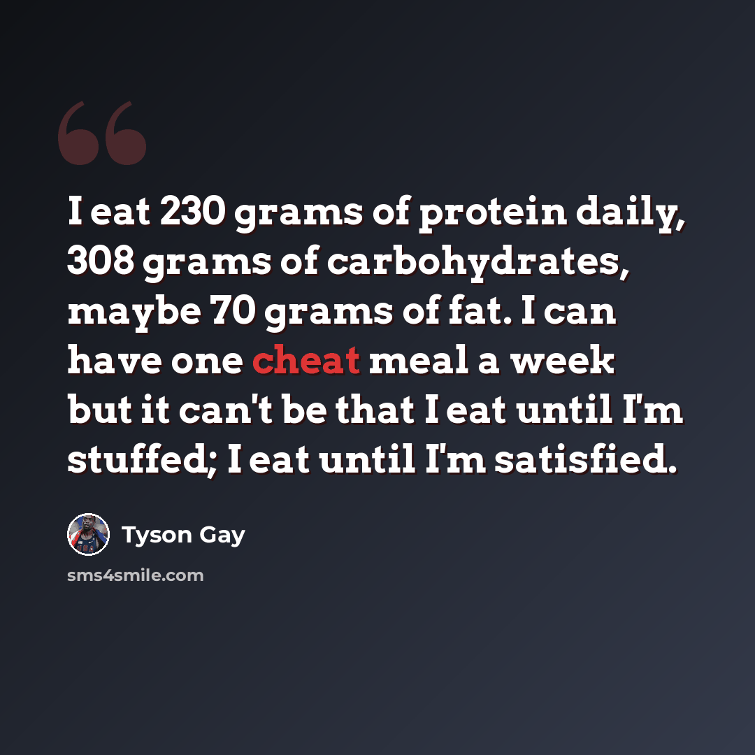 “I eat 230 grams of protein daily, 308 grams of carbohydrates, maybe 70 grams of fat. I can have one cheat meal a week but it can't be that I eat until I'm stuffed; I eat until I'm satisfied.” quote by Tyson Gay
