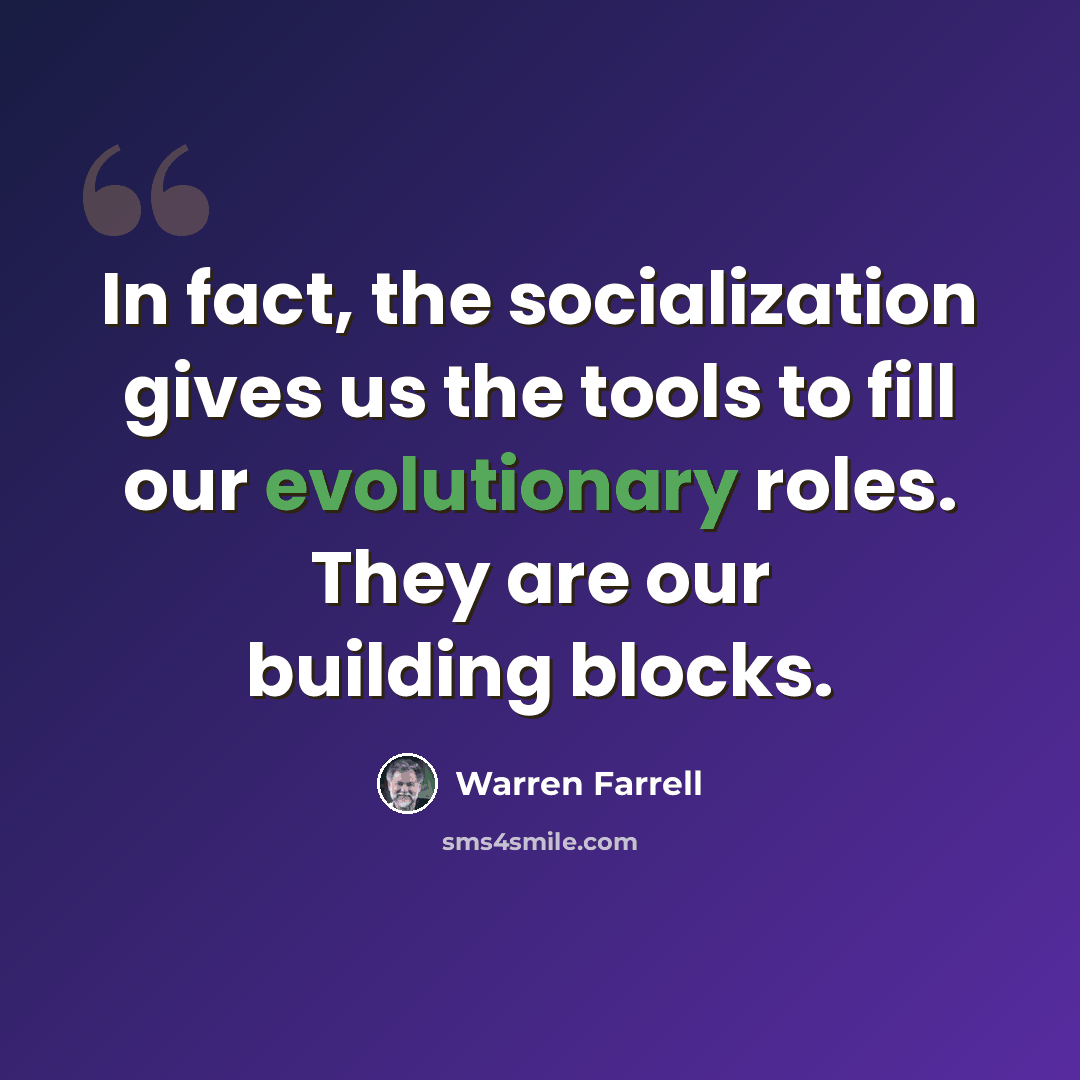 “In fact, the socialization gives us the tools to fill our evolutionary roles. They are our building blocks.” quote by Warren Farrell
