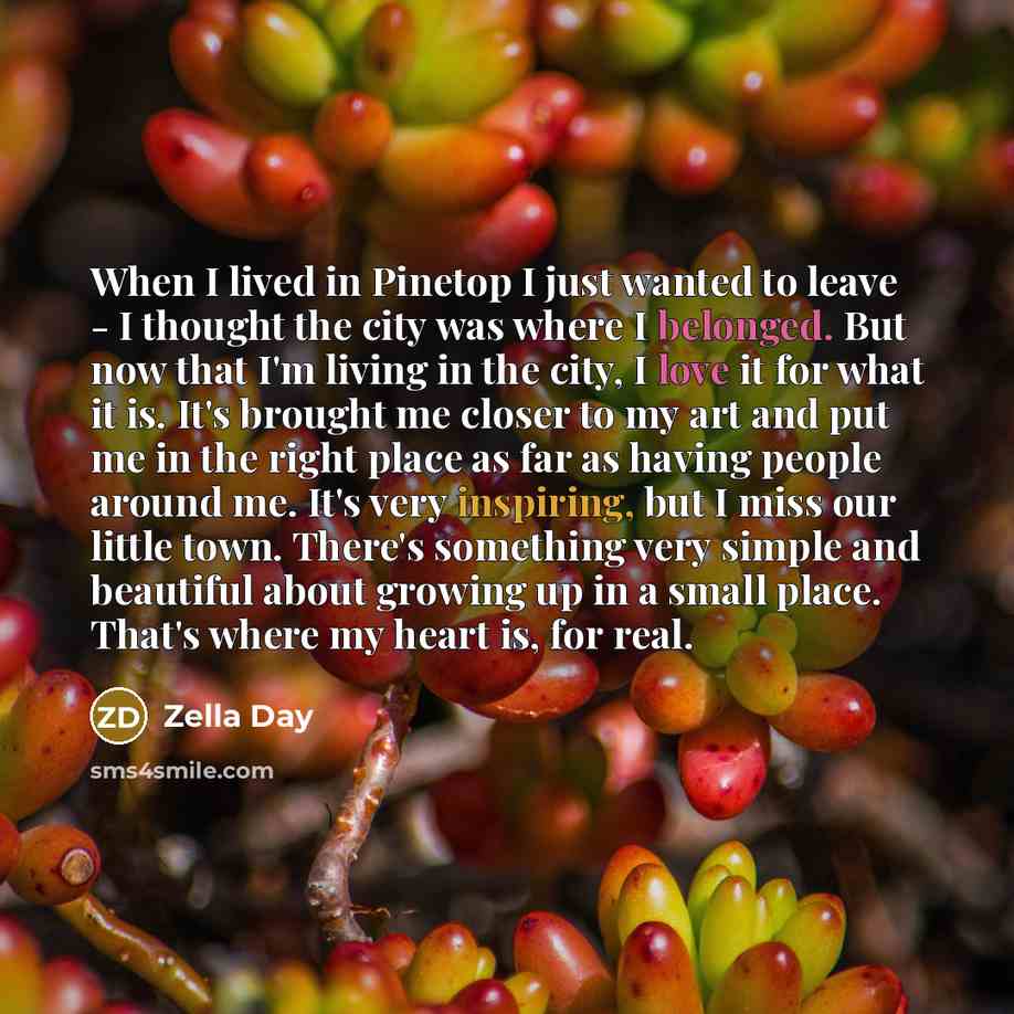 “When I lived in Pinetop I just wanted to leave - I thought the city was where I belonged. But now that I'm living in the city, I love it for what it is. It's brought me closer to my art and put me in the right place as far as having people around me. It's very inspiring, but I miss our little…” quote by Zella Day