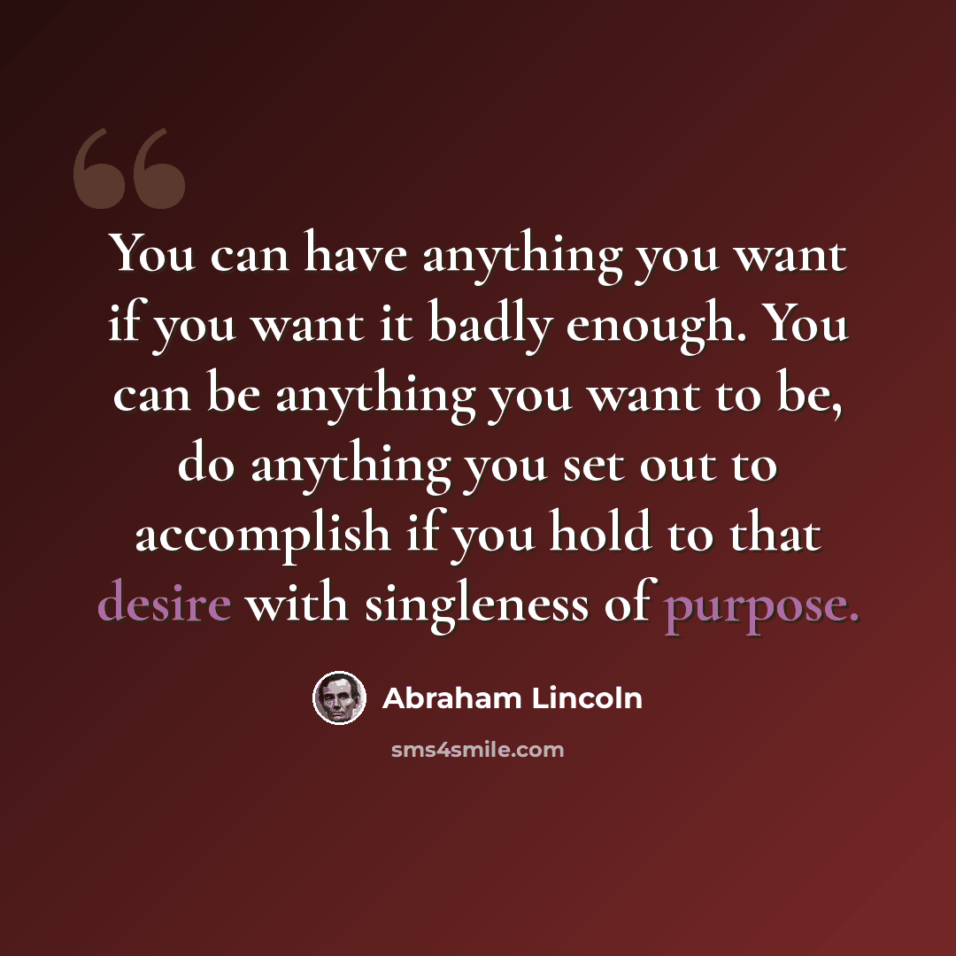 “You can have anything you want if you want it badly enough. You can be anything you want to be, do anything you set out to accomplish if you hold to that desire with singleness of purpose.” quote by Abraham Lincoln
