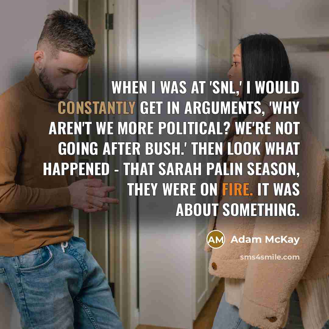 “When I was at 'SNL,' I would constantly get in arguments, 'Why aren't we more political? We're not going after Bush.' Then look what happened - that Sarah Palin season, they were on fire. It was about something.” quote by Adam McKay
