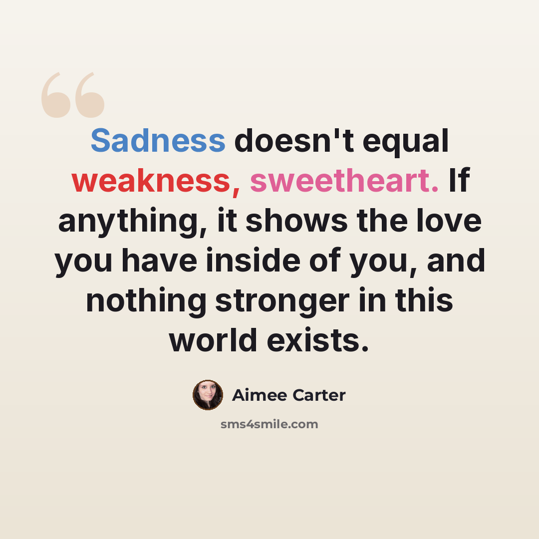 “Sadness doesn't equal weakness, sweetheart. If anything, it shows the love you have inside of you, and nothing stronger in this world exists.” quote by Aimee Carter