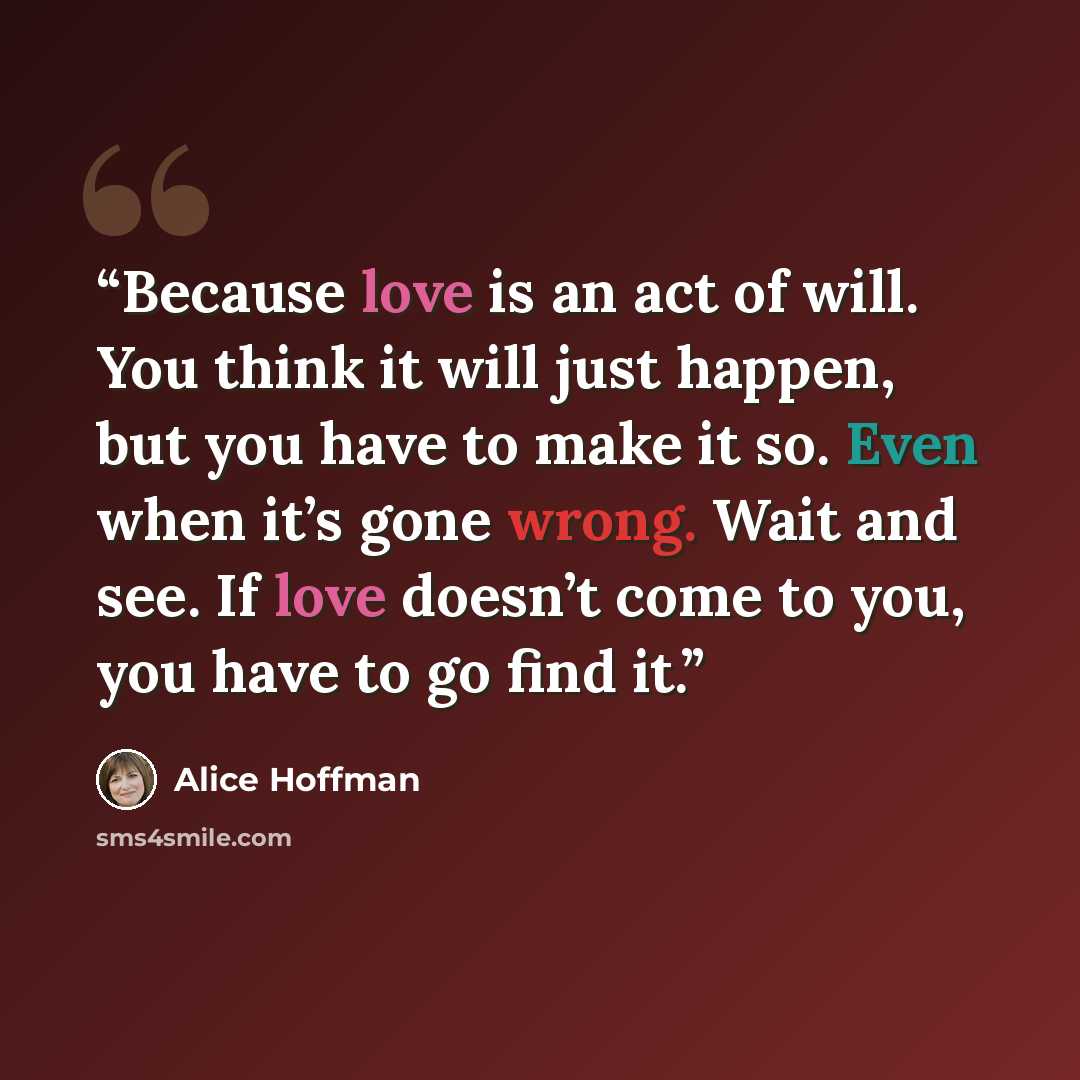 “Because love is an act of will. You think it will just happen, but you have to make it so. Even when it’s gone wrong. Wait and see. If love doesn’t come to you, you have to go find it.” quote by Alice Hoffman