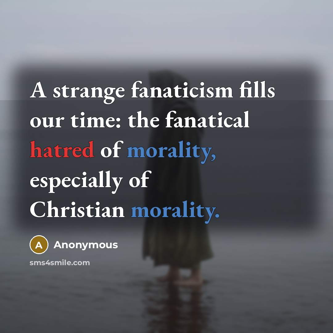 “A strange fanaticism fills our time: the fanatical hatred of morality, especially of Christian morality.” quote by Anonymous