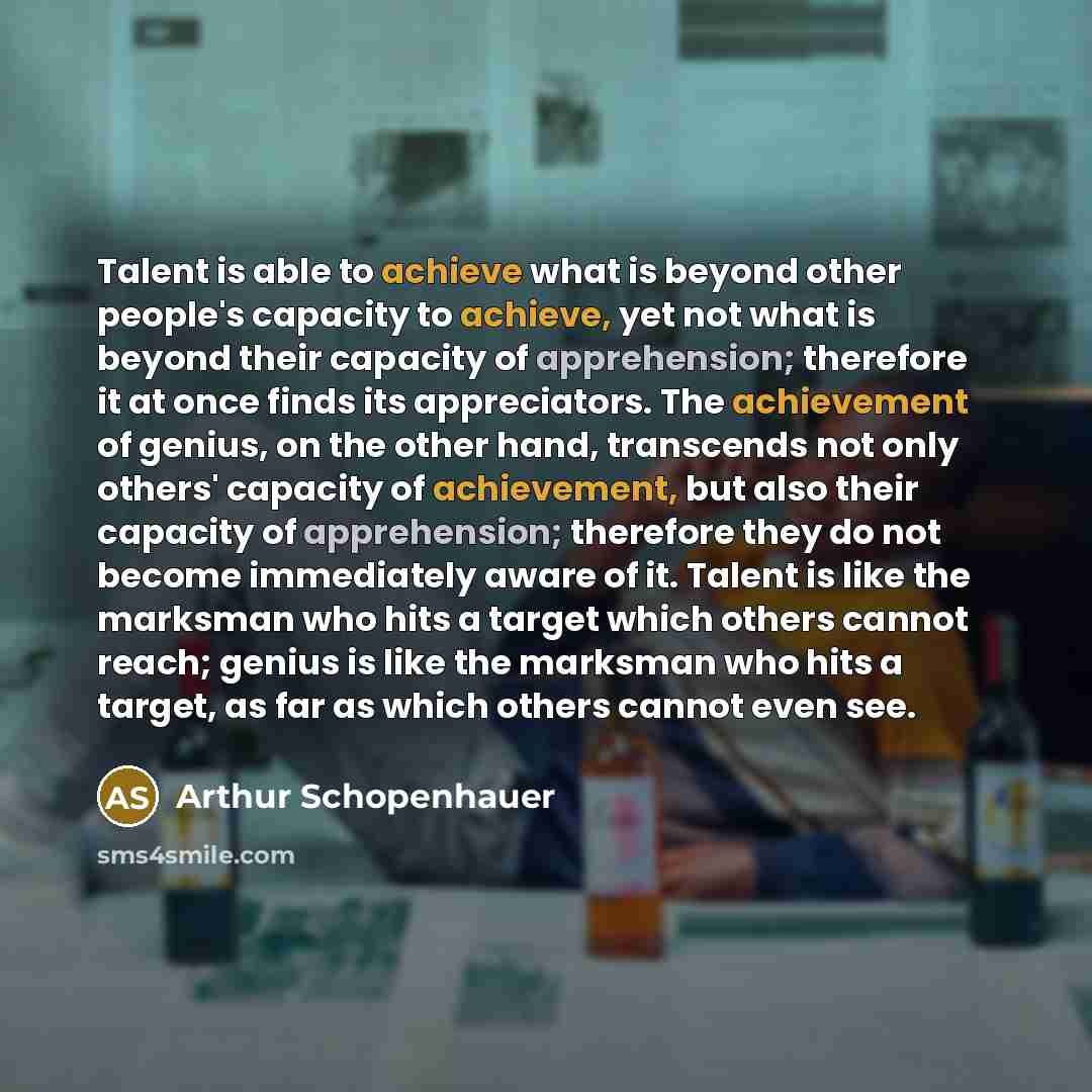 “Talent is able to achieve what is beyond other people's capacity to achieve, yet not what is beyond their capacity of apprehension; therefore it at once finds its appreciators. The achievement of genius, on the other hand, transcends not only others' capacity of achievement, but also their…” quote by Arthur Schopenhauer