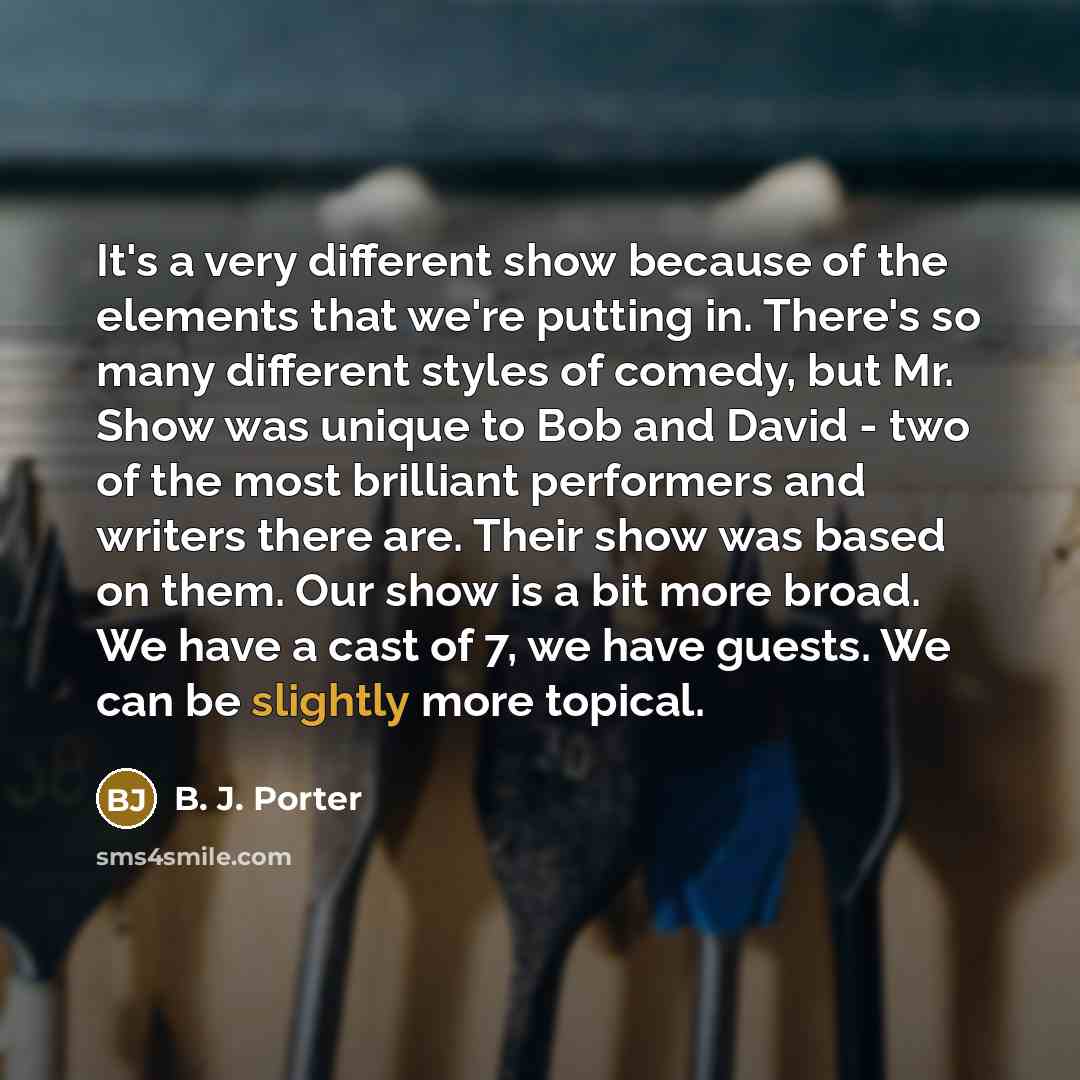 “It's a very different show because of the elements that we're putting in. There's so many different styles of comedy, but Mr. Show was unique to Bob and David - two of the most brilliant performers and writers there are. Their show was based on them. Our show is a bit more broad. We have a cast of…” quote by B. J. Porter