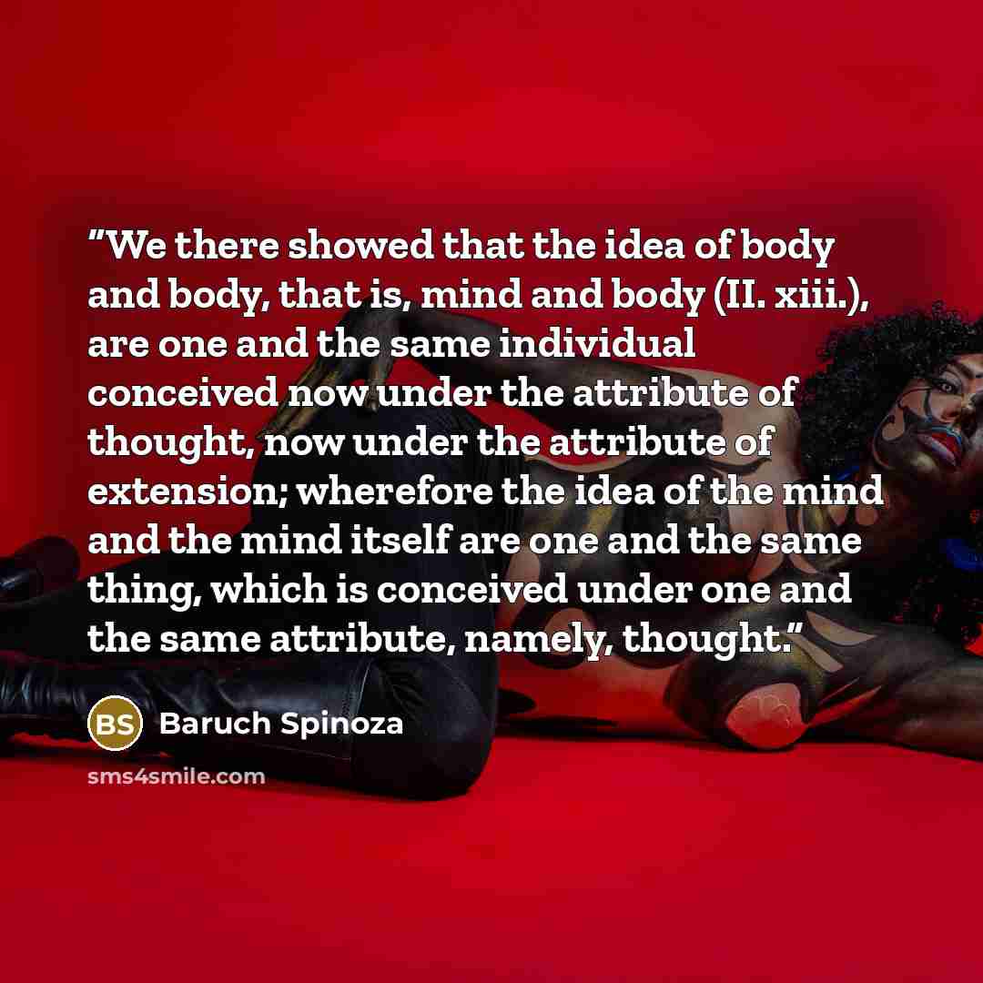 “We there showed that the idea of body and body, that is, mind and body (II. xiii.), are one and the same individual conceived now under the attribute of thought, now under the attribute of extension; wherefore the idea of the mind and the mind itself are one and the same thing, which is conceived…” quote by Baruch Spinoza