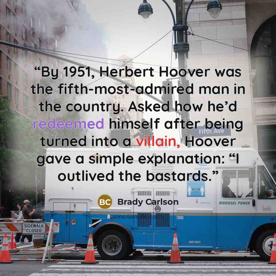 “By 1951, Herbert Hoover was the fifth-most-admired man in the country. Asked how he’d redeemed himself after being turned into a villain, Hoover gave a simple explanation: “I outlived the bastards.” quote by Brady Carlson