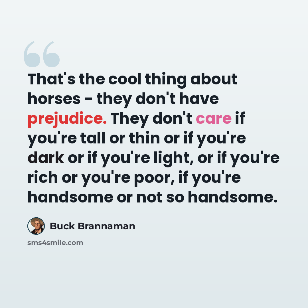 “That's the cool thing about horses - they don't have prejudice. They don't care if you're tall or thin or if you're dark or if you're light, or if you're rich or you're poor, if you're handsome or not so handsome.” quote by Buck Brannaman