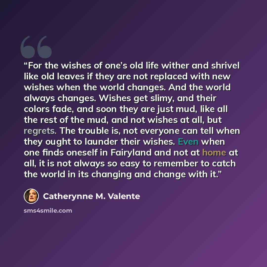 “For the wishes of one’s old life wither and shrivel like old leaves if they are not replaced with new wishes when the world changes. And the world always changes. Wishes get slimy, and their colors fade, and soon they are just mud, like all the rest of the mud, and not wishes at all, but regrets…” quote by Catherynne M. Valente