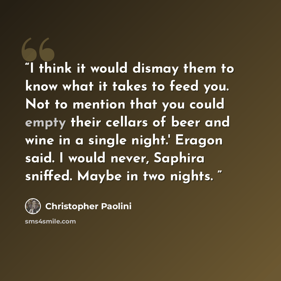 “I think it would dismay them to know what it takes to feed you. Not to mention that you could empty their cellars of beer and wine in a single night.' Eragon said. I would never, Saphira sniffed. Maybe in two nights.” quote by Christopher Paolini