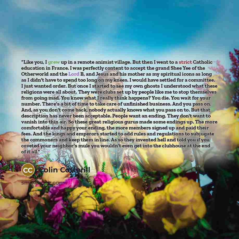 “Like you, I grew up in a remote animist village. But then I went to a strict Catholic education in France. I was perfectly content to accept the grand Shee Yee of the Otherworld and the Lord B, and Jesus and his mother as my spiritual icons as long as I didn't have to spend too long on my knees. I…” quote by Colin Cotterill