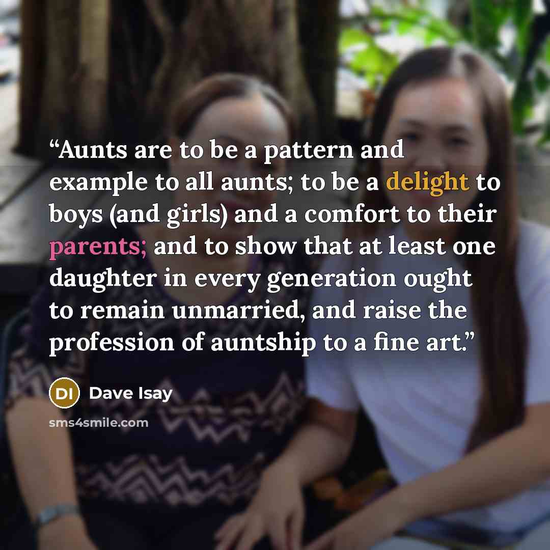 “Aunts are to be a pattern and example to all aunts; to be a delight to boys (and girls) and a comfort to their parents; and to show that at least one daughter in every generation ought to remain unmarried, and raise the profession of auntship to a fine art.” quote by Dave Isay