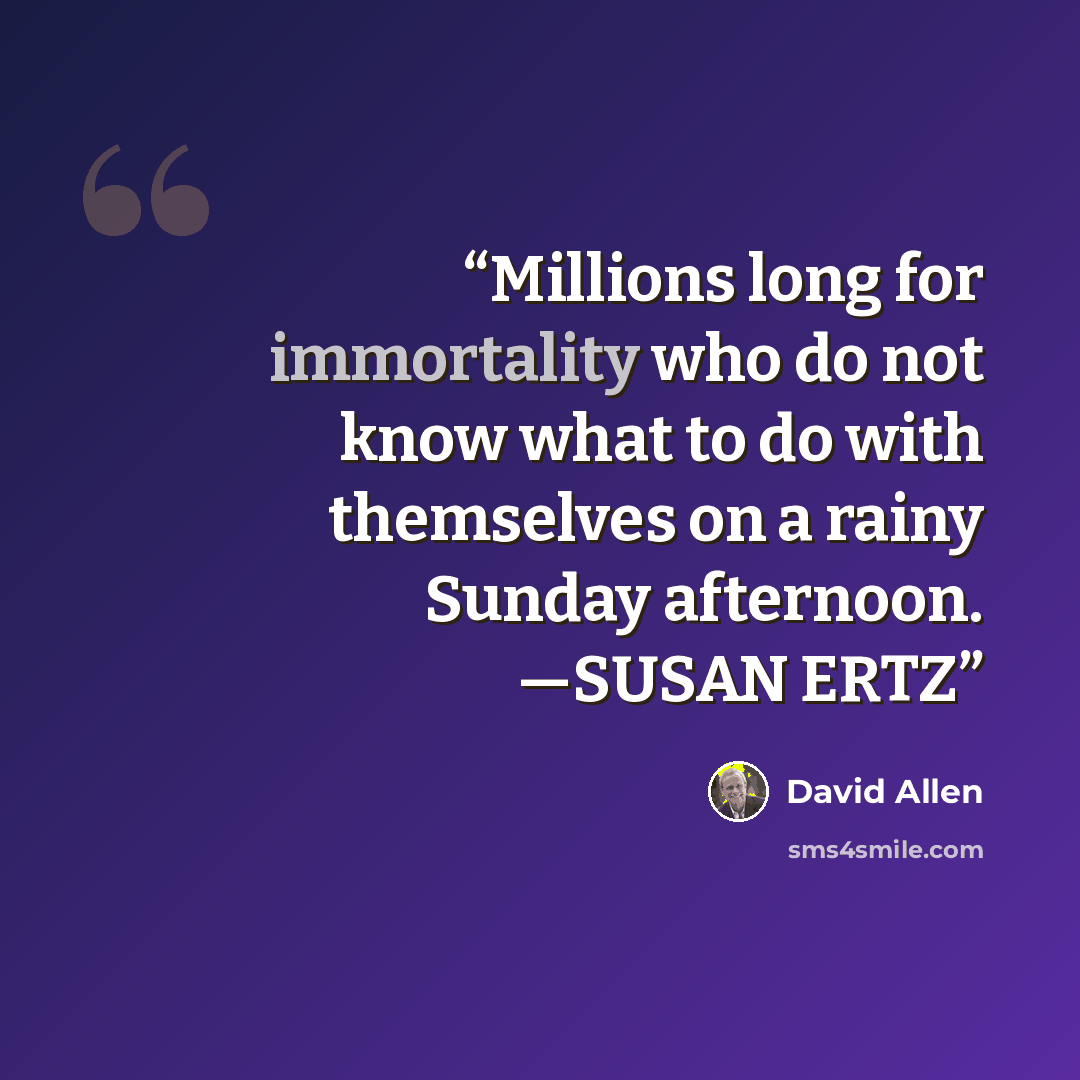 “Millions long for immortality who do not know what to do with themselves on a rainy Sunday afternoon. —SUSAN ERTZ” quote by David Allen