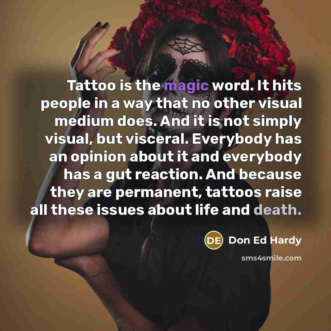 “Tattoo is the magic word. It hits people in a way that no other visual medium does. And it is not simply visual, but visceral. Everybody has an opinion about it and everybody has a gut reaction. And because they are permanent, tattoos raise all these issues about life and death.” quote by Don Ed Hardy