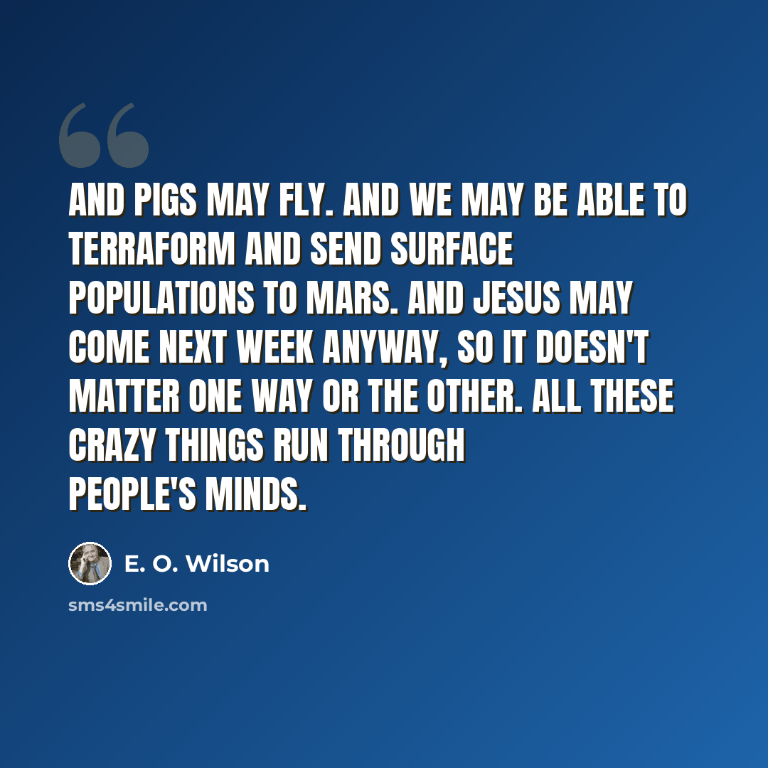 “And pigs may fly. And we may be able to terraform and send surface populations to Mars. And Jesus may come next week anyway, so it doesn't matter one way or the other. All these crazy things run through people's minds.” quote by E. O. Wilson