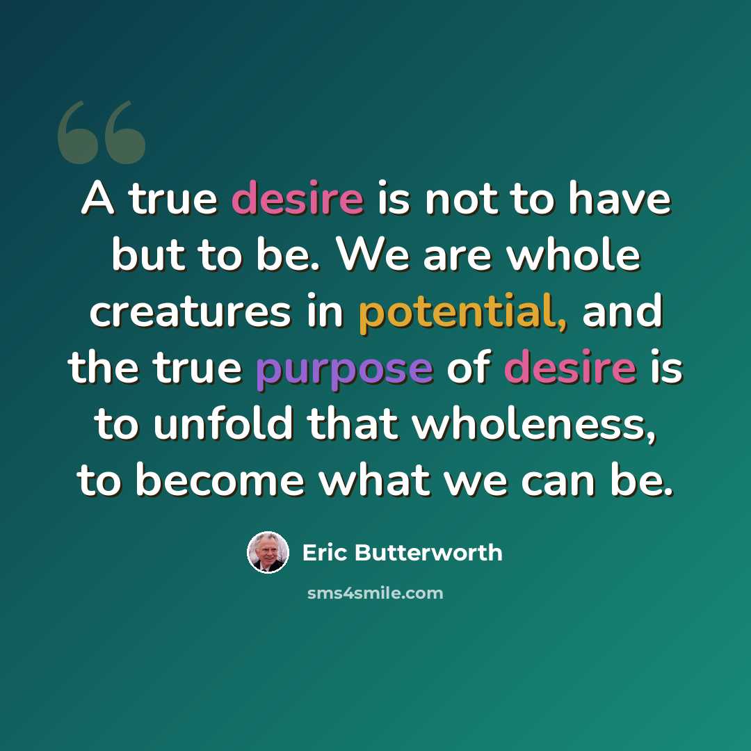 “A true desire is not to have but to be. We are whole creatures in potential, and the true purpose of desire is to unfold that wholeness, to become what we can be.” quote by Eric Butterworth