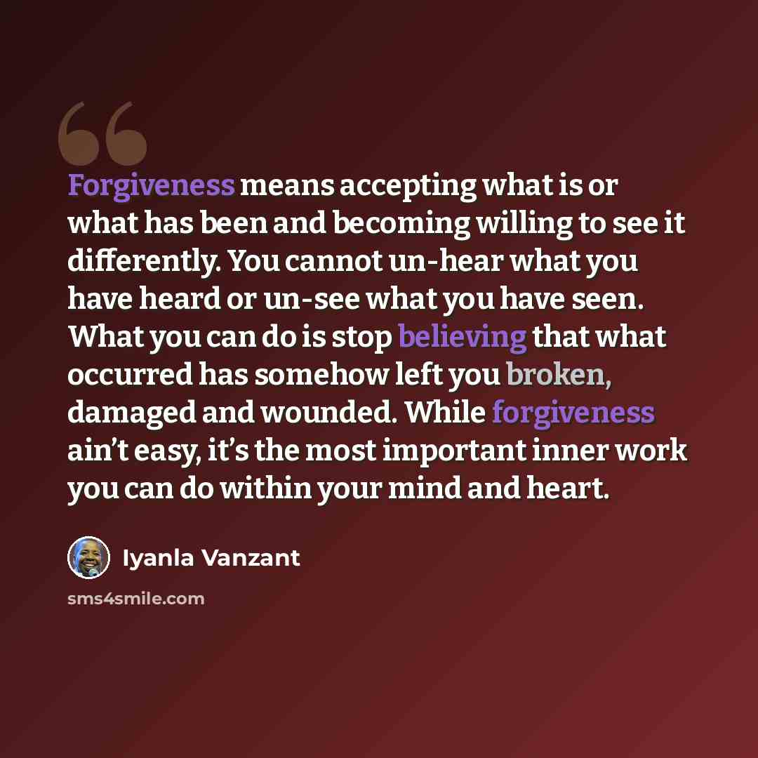 “Forgiveness means accepting what is or what has been and becoming willing to see it differently. You cannot un-hear what you have heard or un-see what you have seen. What you can do is stop believing that what occurred has somehow left you broken, damaged and wounded. While forgiveness ain’t easy…” quote by Iyanla Vanzant