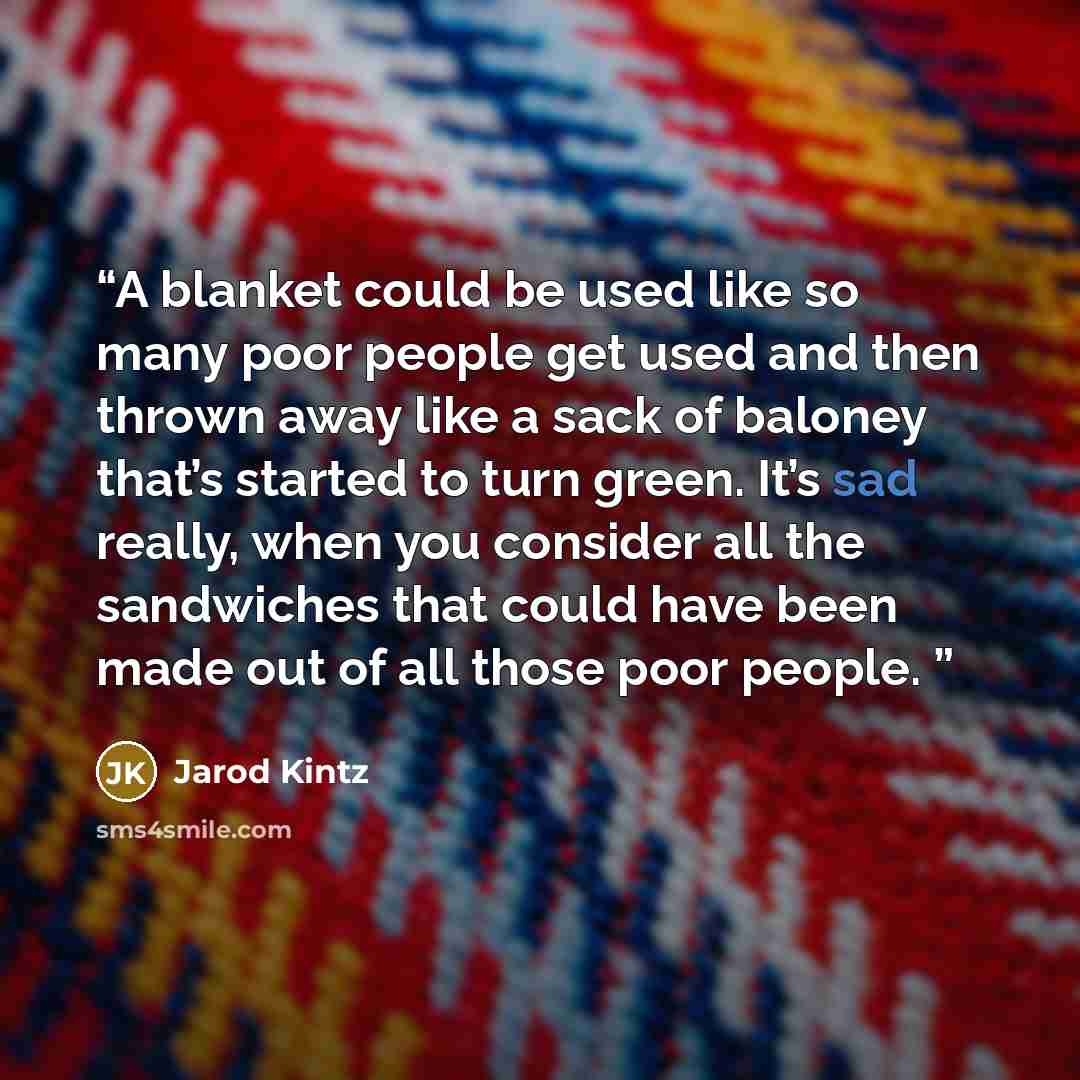 “A blanket could be used like so many poor people get used and then thrown away like a sack of baloney that’s started to turn green. It’s sad really, when you consider all the sandwiches that could have been made out of all those poor people.” quote by Jarod Kintz