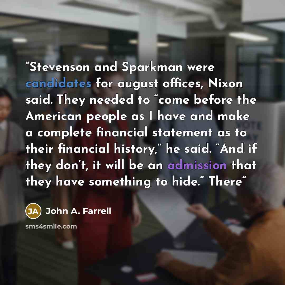 “Stevenson and Sparkman were candidates for august offices, Nixon said. They needed to “come before the American people as I have and make a complete financial statement as to their financial history,” he said. “And if they don’t, it will be an admission that they have something to hide.” There” quote by John A. Farrell