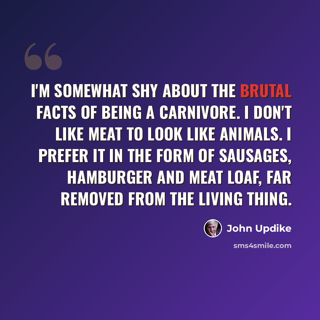 “I'm somewhat shy about the brutal facts of being a carnivore. I don't like meat to look like animals. I prefer it in the form of sausages, hamburger and meat loaf, far removed from the living thing.” quote by John Updike