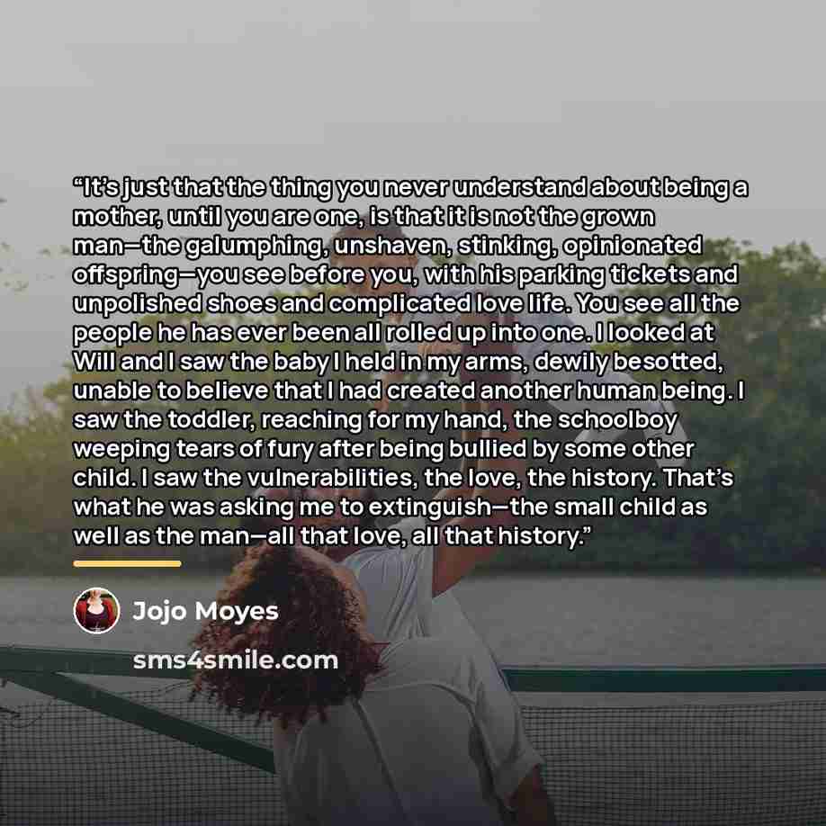 “It’s just that the thing you never understand about being a mother, until you are one, is that it is not the grown man—the galumphing, unshaven, stinking, opinionated offspring—you see before you, with his parking tickets and unpolished shoes and complicated love life. You see all the people he…” quote by Jojo Moyes