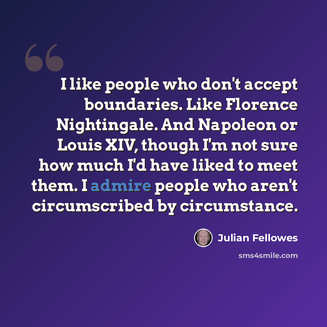 “I like people who don't accept boundaries. Like Florence Nightingale. And Napoleon or Louis XIV, though I'm not sure how much I'd have liked to meet them. I admire people who aren't circumscribed by circumstance.” quote by Julian Fellowes