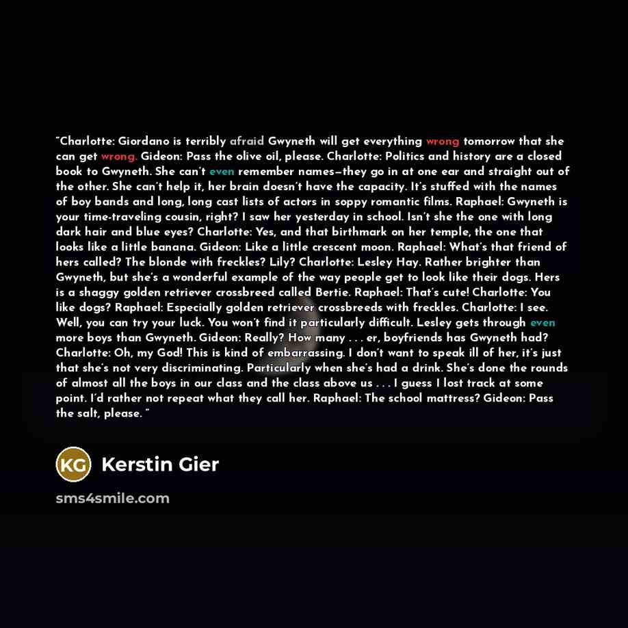 “Charlotte: Giordano is terribly afraid Gwyneth will get everything wrong tomorrow that she can get wrong. Gideon: Pass the olive oil, please. Charlotte: Politics and history are a closed book to Gwyneth. She can’t even remember names—they go in at one ear and straight out of the other. She can’t…” quote by Kerstin Gier