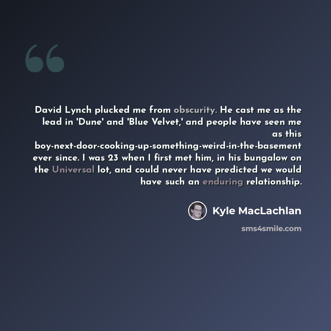 “David Lynch plucked me from obscurity. He cast me as the lead in 'Dune' and 'Blue Velvet,' and people have seen me as this boy-next-door-cooking-up-something-weird-in-the-basement ever since. I was 23 when I first met him, in his bungalow on the Universal lot, and could never have predicted we…” quote by Kyle MacLachlan