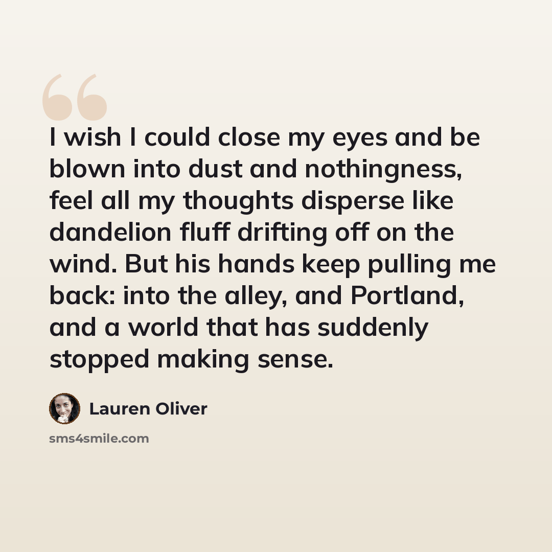 “I wish I could close my eyes and be blown into dust and nothingness, feel all my thoughts disperse like dandelion fluff drifting off on the wind. But his hands keep pulling me back: into the alley, and Portland, and a world that has suddenly stopped making sense.” quote by Lauren Oliver